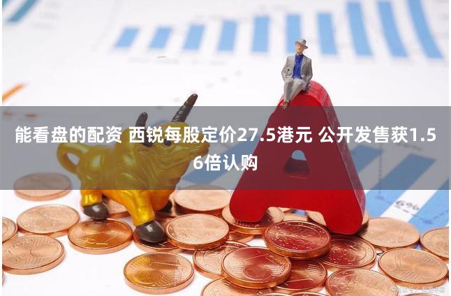 能看盘的配资 西锐每股定价27.5港元 公开发售获1.56倍认购