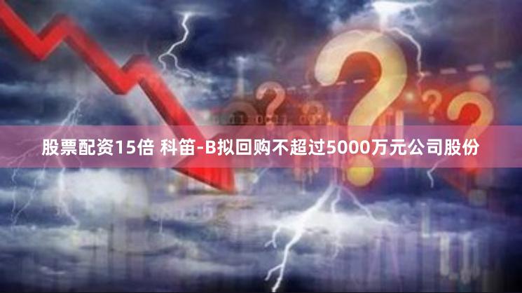 股票配资15倍 科笛-B拟回购不超过5000万元公司股份