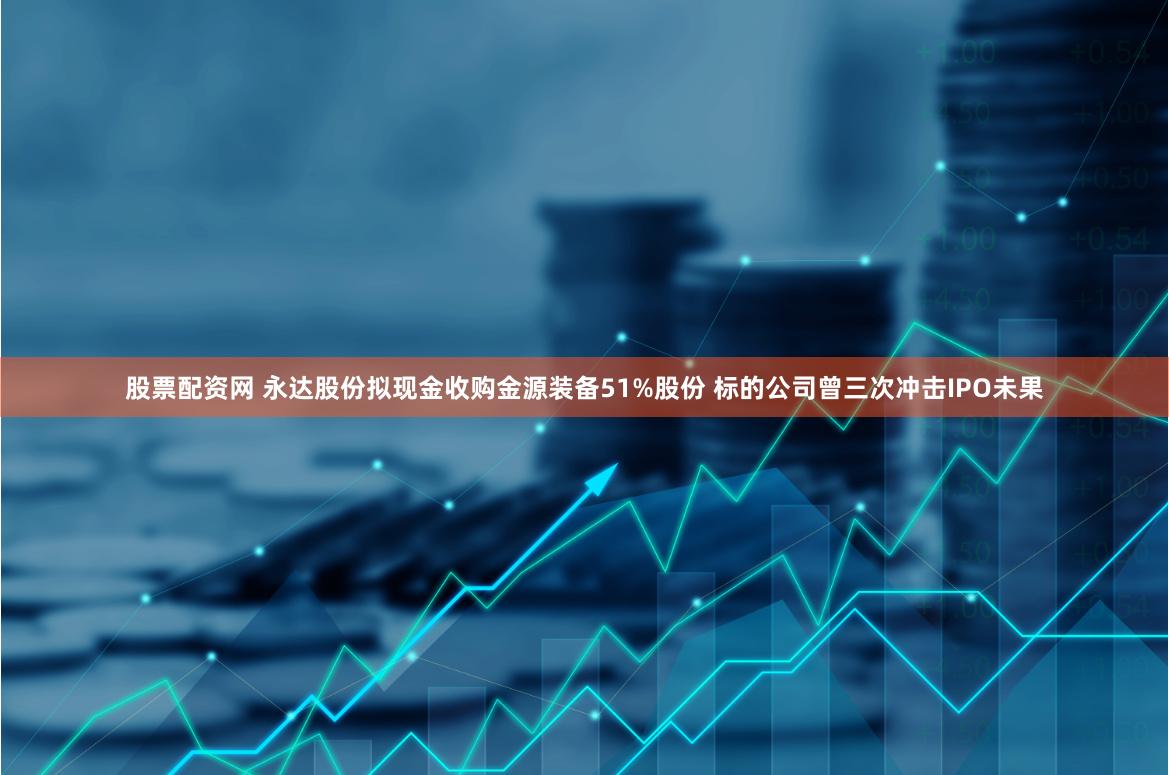 股票配资网 永达股份拟现金收购金源装备51%股份 标的公司曾三次冲击IPO未果