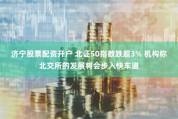 济宁股票配资开户 北证50指数跌超3% 机构称北交所的发展将会步入快车道