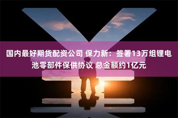 国内最好期货配资公司 保力新：签署13万组锂电池零部件保供协议 总金额约1亿元