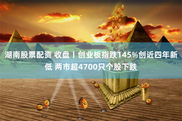 湖南股票配资 收盘丨创业板指跌145%创近四年新低 两市超4700只个股下跌