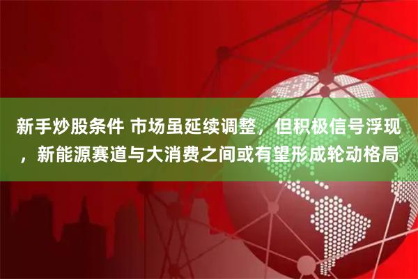 新手炒股条件 市场虽延续调整，但积极信号浮现，新能源赛道与大消费之间或有望形成轮动格局