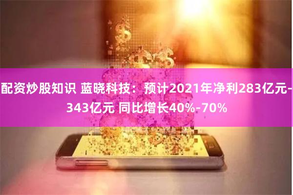 配资炒股知识 蓝晓科技：预计2021年净利283亿元-343亿元 同比增长40%-70%