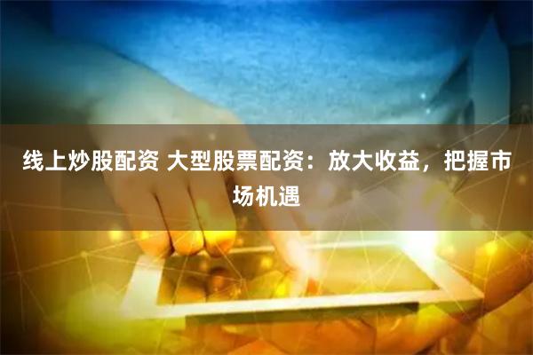 线上炒股配资 大型股票配资：放大收益，把握市场机遇