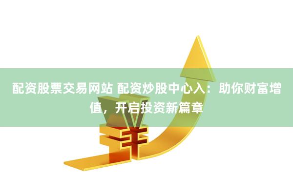 配资股票交易网站 配资炒股中心入：助你财富增值，开启投资新篇章