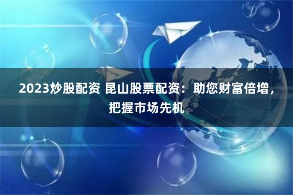 2023炒股配资 昆山股票配资：助您财富倍增，把握市场先机