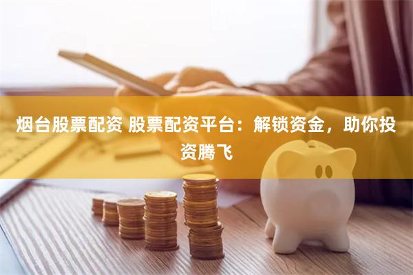 烟台股票配资 股票配资平台：解锁资金，助你投资腾飞