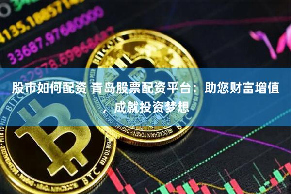 股市如何配资 青岛股票配资平台：助您财富增值，成就投资梦想
