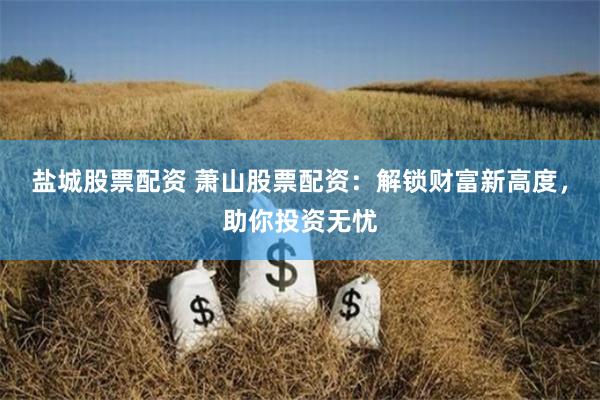 盐城股票配资 萧山股票配资：解锁财富新高度，助你投资无忧