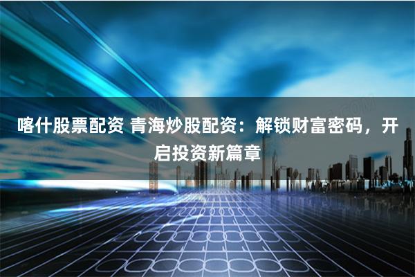 喀什股票配资 青海炒股配资：解锁财富密码，开启投资新篇章