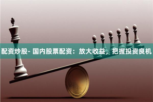配资炒股- 国内股票配资：放大收益，把握投资良机